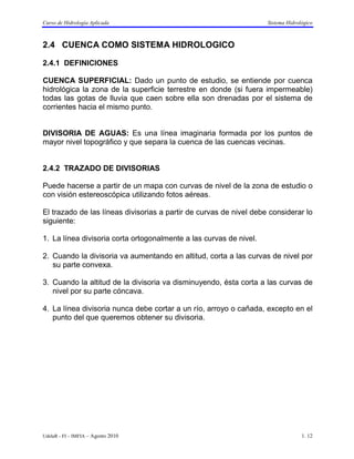 Curso de Hidrología Aplicada                                        Sistema Hidrológico



2.4 CUENCA COMO SISTEMA HIDROLOGICO

2.4.1 DEFINICIONES

CUENCA SUPERFICIAL: Dado un punto de estudio, se entiende por cuenca
hidrológica la zona de la superficie terrestre en donde (si fuera impermeable)
todas las gotas de lluvia que caen sobre ella son drenadas por el sistema de
corrientes hacia el mismo punto.


DIVISORIA DE AGUAS: Es una línea imaginaria formada por los puntos de
mayor nivel topográfico y que separa la cuenca de las cuencas vecinas.


2.4.2 TRAZADO DE DIVISORIAS

Puede hacerse a partir de un mapa con curvas de nivel de la zona de estudio o
con visión estereoscópica utilizando fotos aéreas.

El trazado de las líneas divisorias a partir de curvas de nivel debe considerar lo
siguiente:

1. La línea divisoria corta ortogonalmente a las curvas de nivel.

2. Cuando la divisoria va aumentando en altitud, corta a las curvas de nivel por
   su parte convexa.

3. Cuando la altitud de la divisoria va disminuyendo, ésta corta a las curvas de
   nivel por su parte cóncava.

4. La línea divisoria nunca debe cortar a un río, arroyo o cañada, excepto en el
   punto del que queremos obtener su divisoria.




UdelaR - FI – IMFIA – Agosto 2010                                                 1. 12
 