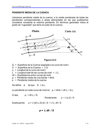 Curso de Hidrología Aplicada                                                        Sistema Hidrológico



PENDIENTE MEDIA DE LA CUENCA

Llamamos pendiente media de la cuenca, a la media ponderada de todas las
pendientes correspondientes a áreas elementales en las que pudiéramos
considerar constante la máxima pendiente. En términos generales indica el
grado de “rugosidad” que tiene el suelo de la cuenca.




                                            Figura 2.4.3

Si = Superficie de la Cuenca asignada a la curva de nivel i
S = Superficie de la Cuenca = Σ Si
Li = Longitud de la curva de nivel i
L = Longitud total de las curvas de nivel = Σ Li
dh = Equidistancia entre curvas de nivel
pi = Pendiente media de una banda = dh/di
p = Pendiente media de la cuenca

Se define        di     tal que     Si = di Li

La pendiente en cada curva de nivel es: pi = dh/di = dh Li / di Li

O sea:             pi = dh Li / Si
                                             Ponderando:          p = Σ pi Si / S

Sustituyendo:            p = Σ (dh Li /Si )Si / S = Σ Li dh / S


                                      p = L dh / S




UdelaR - FI – IMFIA – Agosto 2010                                                                 1. 16
 