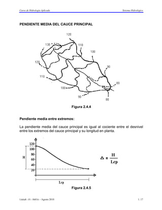Curso de Hidrología Aplicada                                    Sistema Hidrológico




PENDIENTE MEDIA DEL CAUCE PRINCIPAL




                                    Figura 2.4.4


Pendiente media entre extremos:

La pendiente media del cauce principal es igual al cociente entre el desnivel
entre los extremos del cauce principal y su longitud en planta.




                                    Figura 2.4.5


UdelaR - FI – IMFIA – Agosto 2010                                             1. 17
 