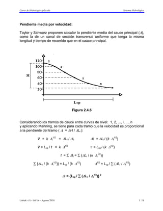 Curso de Hidrología Aplicada                                                       Sistema Hidrológico




Pendiente media por velocidad:

Taylor y Schwarz proponen calcular la pendiente media del cauce principal (∆),
como la de un canal de sección transversal uniforme que tenga la misma
longitud y tiempo de recorrido que en el cauce principal.




                                            Figura 2.4.6


Considerando los tramos de cauce entre curvas de nivel: 1, 2, ..., i, ..., n
y aplicando Manning, se tiene para cada tramo que la velocidad es proporcional
a la pendiente del tramo ( ∆i = ∆Hi / ∆Li ):

                Vi = k ∆i1/2 = ∆Li / ∆ti                  ∆ti = ∆Li / (k ∆i1/2)

                V = Lcp / t = k ∆1/2                      t = Lcp / (k ∆1/2)

                                    t = ∑ ∆ti = ∑ {∆Li / (k ∆i1/2)}

             ∑ {∆Li / (k ∆i1/2)} = Lcp / (k ∆1/2)            ∆1/2 = Lcp / ∑ (∆Li / ∆i1/2)


                                     ∆ = {Lcp / ∑ (∆Li / ∆i1/2)} 2




UdelaR - FI – IMFIA – Agosto 2010                                                                1. 18
 