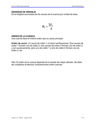 Curso de Hidrología Aplicada                                    Sistema Hidrológico



DENSIDAD DE DRENAJE
Es la longitud acumulada de los cauces de la cuenca por unidad de área.




                                           ΣLi
                                    Dd =
                                            A

ORDEN DE LA CUENCA
Una cuenca tiene el mismo orden que su cauce principal

Orden de cauce: Un cauce de orden 1 no tiene ramificaciones. Dos cauces de
orden 1 forman uno de orden 2, dos cauces de orden 2 forman uno de orden 3
y así sucesivamente, pero uno de orden 1 y otro de orden 2 forman uno de
orden 2, etc




Obs: El orden de la cuenca depende de la escala del mapa utilizado. Se debe
ser cuidadoso al efectuar comparaciones entre cuencas.




UdelaR - FI – IMFIA – Agosto 2010                                             1. 19
 