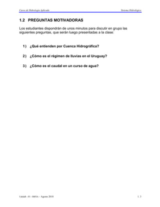 Curso de Hidrología Aplicada                                     Sistema Hidrológico



1.2 PREGUNTAS MOTIVADORAS

Los estudiantes dispondrán de unos minutos para discutir en grupo las
siguientes preguntas, que serán luego presentadas a la clase:



   1 ) ¿Qué entienden por Cuenca Hidrográfica?

   2 ) ¿Cómo es el régimen de lluvias en el Uruguay?

   3 ) ¿Cómo es el caudal en un curso de agua?




UdelaR - FI – IMFIA – Agosto 2010                                               1. 3
 