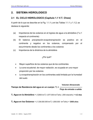 Curso de Hidrología Aplicada                                                    Sistema Hidrológico



2.        SISTEMA HIDROLOGICO

2.1 EL CICLO HIDROLOGICO (Capítulo 1.1 V.T. Chow)

A partir de lo que se describe en la Fig. 1.1.1 y en las Tablas 1.1.1 y 1.1.2, se
destaca lo siguiente:


   (a)      Importancia de los océanos en el ingreso de agua a la atmósfera (7 a 1
            respecto al continente)
   (b)      El     balance          precipitación-evapotranspiración    es   positivo    en     el
            continente         y     negativo   en   los    océanos,   compensado       por     el
            escurrimiento desde los continentes a los océanos
   (c)      Importancia de la dinámica de la atmósfera


                                                ¿Por qué?


      •      Mayor superficie de los océanos que de los continentes
      •      La zona ecuatorial, de mayor radiación, es ocupada en una mayor
             proporción por los océanos
      •      La evapotranspiración en los continentes está limitada por la humedad
             del suelo


                                                                       Volumen Almacenado
Tiempo de Residencia del agua en un cuerpo: Tr = 
                                                                   Flujo de entrada o salida

Tr Agua en la Atmósfera = (12900 km3) / (577.000 km3/año) (365 días/año) = 8.2 días


Tr Agua en los Océanos = (1.338.000.000 km3) / (505.000 km3/año) = 2650 años




UdelaR - FI – IMFIA – Agosto 2010                                                              1. 4
 