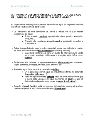 Curso de Hidrología Aplicada                                        Sistema Hidrológico




2.3 PRIMERA DESCRIPCIÓN DE LOS ELEMENTOS DEL CICLO
DEL AGUA QUE PARTICIPAN DEL BALANCE HIDRICO


El objeto de la hidrología es formular balances de agua en regiones sobre la
superficie y subsuperficie de la tierra:

♦ La atmósfera es una condición de borde a través de la cual realiza
  intercambio de agua:
          • Sobre el suelo precipita agua (lluvia, nieve, granizo, escarcha,
             rocío, etc.).
          • El suelo y la vegetación evapotranspira, aportando humedad a
             la atmósfera.

♦ Sobre la superficie del terreno, a través de la frontera que delimita la región,
  se tiene un intercambio de escurrimiento (entradas y salidas)
           • Cuando la frontera sólo tiene un punto de intercambio, la salida
               en el punto más bajo del terreno, a la región se le define como
               cuenca.

♦ En la superficie del suelo el agua se encuentra almacenada en: embalses,
  lagos, pantanos, bañados, charcos, ríos, arroyos, etc.

♦ Parte del agua de la superficie del suelo se infiltra:
           • En la zona superior el agua se encuentra en forma no saturada
              (humedad del suelo: H).
           • Parte de agua infiltrada percola hacia la zona inferior en la que
              el suelo está saturado de agua (formando el acuífero que es
              delimitado en la parte superior por la superficie freática).
           •
♦ Cuando el nivel freático está por encima del nivel del terreno el acuífero
  realiza un aporte al escurrimiento superficial (Flujo Base).




UdelaR - FI – IMFIA – Agosto 2010                                                  1. 9
 