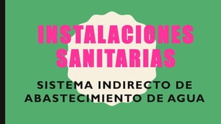 INSTALACIONES
SANITARIAS
SISTEMA INDIRECTO DE
ABASTECIMIENTO DE AGUA
 