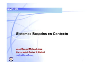 UIMP 2008




       Sistemas Basados en Contexto



       José Manuel Molina López
       Universidad Carlos III Madrid
       molina@ia.uc3m.es

                                       1
 