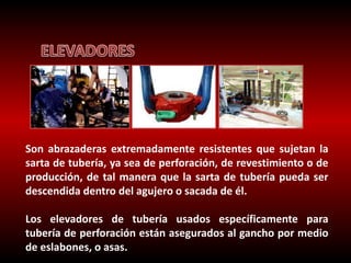 Son abrazaderas extremadamente resistentes que sujetan la 
sarta de tubería, ya sea de perforación, de revestimiento o de 
producción, de tal manera que la sarta de tubería pueda ser 
descendida dentro del agujero o sacada de él. 
Los elevadores de tubería usados específicamente para 
tubería de perforación están asegurados al gancho por medio 
de eslabones, o asas. 
 