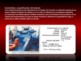 Características y especificaciones del malacate. 
Es la unidad de potencia más importante de un equipo. Por lo tanto, su selección requiere de un 
mayor cuidado al adquirir los equipos o, en su caso, al utilizarlos en un programa especifico. 
Los malacates han tenido algunos cambios evolutivos, pero sus funciones son las mismas. Es un 
sistema de levantamiento en el que se puede aumentar o disminuir la capacidad de carga, a 
través de un cable enrollado sobre un carrete. 
 