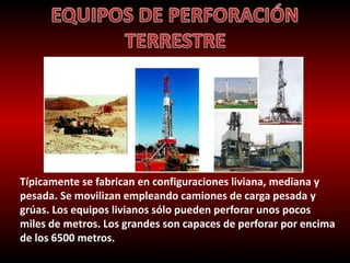 Típicamente se fabrican en configuraciones liviana, mediana y 
pesada. Se movilizan empleando camiones de carga pesada y 
grúas. Los equipos livianos sólo pueden perforar unos pocos 
miles de metros. Los grandes son capaces de perforar por encima 
de los 6500 metros. 
 