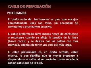 PREFORMADO 
El preformado de los torones es para que encajen 
apretadamente unas con otras, sin necesidad de 
someterlos a una tirantez excesiva. 
El cable preformado corre menos riesgo de enroscarse 
o retorcerse cuando se afloja la tensión de la línea 
(hacer cocas), y se desliza por las poleas con más 
suavidad, además de tener una vida útil más larga. 
El cable preformado es, en cierto sentido, cable 
muerto, lo que significa que es menos propenso a 
desprenderse o saltar al ser cortado, como sucedería 
con un cable que no lo está. 
 