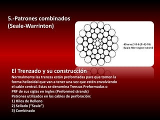 5.-Patrones combinados 
(Seale-Warrinton) 
El Trenzado y su construcción 
Normalmente las trenzas están preformadas para que tomen la 
forma helicoidal que van a tener una vez que estén envolviendo 
el cable central. Estas se denomina Trenzas Preformadas o 
PRF de sus siglas en ingles (Preformed strands) 
Patrones utilizados en los cables de perforación: 
1) Hilos de Relleno 
2) Sellado (“Seale”) 
3) Combinado 
 