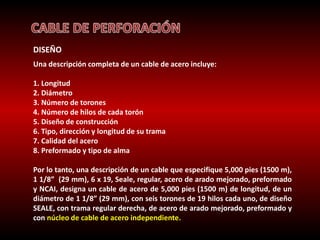 DISEÑO 
Una descripción completa de un cable de acero incluye: 
1. Longitud 
2. Diámetro 
3. Número de torones 
4. Número de hilos de cada torón 
5. Diseño de construcción 
6. Tipo, dirección y longitud de su trama 
7. Calidad del acero 
8. Preformado y tipo de alma 
Por lo tanto, una descripción de un cable que especifique 5,000 pies (1500 m), 
1 1/8” (29 mm), 6 x 19, Seale, regular, acero de arado mejorado, preformado 
y NCAI, designa un cable de acero de 5,000 pies (1500 m) de longitud, de un 
diámetro de 1 1/8” (29 mm), con seis torones de 19 hilos cada uno, de diseño 
SEALE, con trama regular derecha, de acero de arado mejorado, preformado y 
con núcleo de cable de acero independiente. 
 