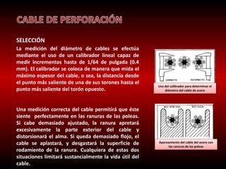 SELECCIÓN 
La medición del diámetro de cables se efectúa 
mediante el uso de un calibrador lineal capaz de 
medir incrementos hasta de 1/64 de pulgada (0.4 
mm). El calibrador se coloca de manera que mida el 
máximo espesor del cable, o sea, la distancia desde 
el punto más saliente de una de sus torones hasta el 
punto más saliente del torón opuesto. 
Una medición correcta del cable permitirá que éste 
siente perfectamente en las ranuras de las poleas. 
Si cabe demasiado ajustado, la ranura apretará 
excesivamente la parte exterior del cable y 
distorsionará el alma. Si queda demasiado flojo, el 
cable se aplastará, y desgastará la superficie de 
rodamiento de la ranura. Cualquiera de estas dos 
situaciones limitará sustancialmente la vida útil del 
cable. 
UCsOoR RdEeClT OcalibraIdNoCOr RpRaErCaTO determinar el 
diámetro del cable de acero 
Apareamiento del cable del acero con 
las ranuras de las poleas 
 