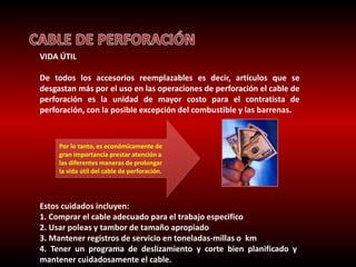VIDA ÚTIL 
De todos los accesorios reemplazables es decir, artículos que se 
desgastan más por el uso en las operaciones de perforación el cable de 
perforación es la unidad de mayor costo para el contratista de 
perforación, con la posible excepción del combustible y las barrenas. 
Por lo tanto, es económicamente de 
gran importancia prestar atención a 
las diferentes maneras de prolongar 
la vida útil del cable de perforación. 
Estos cuidados incluyen: 
1. Comprar el cable adecuado para el trabajo especifico 
2. Usar poleas y tambor de tamaño apropiado 
3. Mantener registros de servicio en toneladas-millas o km 
4. Tener un programa de deslizamiento y corte bien planificado y 
mantener cuidadosamente el cable. 
 