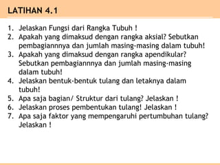 LATIHAN 4.1
1. Jelaskan Fungsi dari Rangka Tubuh !
2. Apakah yang dimaksud dengan rangka aksial? Sebutkan
pembagiannnya dan jumlah masing-masing dalam tubuh!
3. Apakah yang dimaksud dengan rangka apendikular?
Sebutkan pembagiannnya dan jumlah masing-masing
dalam tubuh!
4. Jelaskan bentuk-bentuk tulang dan letaknya dalam
tubuh!
5. Apa saja bagian/ Struktur dari tulang? Jelaskan !
6. Jelaskan proses pembentukan tulang! Jelaskan !
7. Apa saja faktor yang mempengaruhi pertumbuhan tulang?
Jelaskan !
 