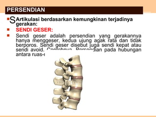  Artikulasi berdasarkan kemungkinan terjadinya
gerakan:
 SENDI GESER:
 Sendi geser adalah persendian yang gerakannya
hanya menggeser, kedua ujung agak rata dan tidak
berporos. Sendi geser disebut juga sendi kepat atau
sendi avoid. Contohnya, Persendian pada hubungan
antara ruas-ruas tulang belakang.
S
PERSENDIAN
 