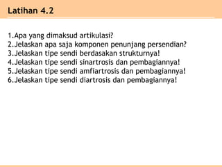 1.Apa yang dimaksud artikulasi?
2.Jelaskan apa saja komponen penunjang persendian?
3.Jelaskan tipe sendi berdasakan strukturnya!
4.Jelaskan tipe sendi sinartrosis dan pembagiannya!
5.Jelaskan tipe sendi amfiartrosis dan pembagiannya!
6.Jelaskan tipe sendi diartrosis dan pembagiannya!
Latihan 4.2
 