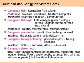 Gangguan fisik: kerusakan fisik tulang
contohnya: fraktura sederhana, fraktura kompleks,
greenstick (fraktura sebagian), comminuted.
 Gangguan fisiologis: kelainan/gangguan fisiologis
karena kelainan fungsi hormon
atau vitamin
contohnya: rakitis, mikrosefalus, osteoporosis,dll
 Gangguan persendian: sendi tidak berfungsi normal
misalnya: dislokasi, terkilir, ankilosis,artritis
 Gangguan tulang belakang : perubahan posisi tulang
belakang
misalnya: skoliosis, lordosis, kifosis, subluksasi
 Gangguan sistem otot :
atrofi (otot mengecil/tidak berkontraksi), hipertrofi (otot
mengembang), hernia abdominalis, tetanus, distrofi otot,
miastenia gravis (otot lemah => kelumpuhan).
Kelainan dan Gangguan Sistem Gerak
 