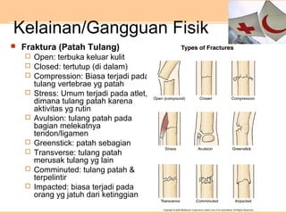 Kelainan/Gangguan Fisik
 Fraktura (Patah Tulang)
 Open: terbuka keluar kulit
 Closed: tertutup (di dalam)
 Compression: Biasa terjadi pada
tulang vertebrae yg patah
 Stress: Umum terjadi pada atlet,
dimana tulang patah karena
aktivitas yg rutin
 Avulsion: tulang patah pada
bagian melekatnya
tendon/ligamen
 Greenstick: patah sebagian
 Transverse: tulang patah
merusak tulang yg lain
 Comminuted: tulang patah &
terpelintir
 Impacted: biasa terjadi pada
orang yg jatuh dari ketinggian
 