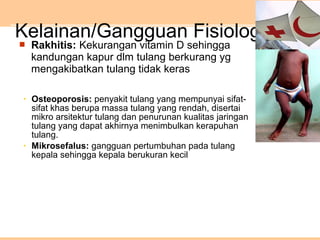 Kelainan/Gangguan Fisiologis
• Osteoporosis: penyakit tulang yang mempunyai sifat-
sifat khas berupa massa tulang yang rendah, disertai
mikro arsitektur tulang dan penurunan kualitas jaringan
tulang yang dapat akhirnya menimbulkan kerapuhan
tulang.
• Mikrosefalus: gangguan pertumbuhan pada tulang
kepala sehingga kepala berukuran kecil
 Rakhitis: Kekurangan vitamin D sehingga
kandungan kapur dlm tulang berkurang yg
mengakibatkan tulang tidak keras
 