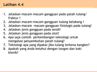 1. Jelaskan macam–macam gangguan pada patah tulang/
fraktur !
2. Jelaskan macam-macam gangguan tulang belakang !
3. Jelaskan macam –macam gangguan fisiologis pada tulang!
4. Jelaskan jenis gangguan pada sendi!
5. Jelaskan jenis gangguan pada otot!
6. Apa saja contoh perkembangan teknologi untuk
mengatasi penyembuhan patah tulang?
7. Teknologi apa yang dipakai jika tulang terkena kangker?
8. Apakah yang Anda ketahui dengan tangan dan kaki
bionik?
Latihan 4.4
 
