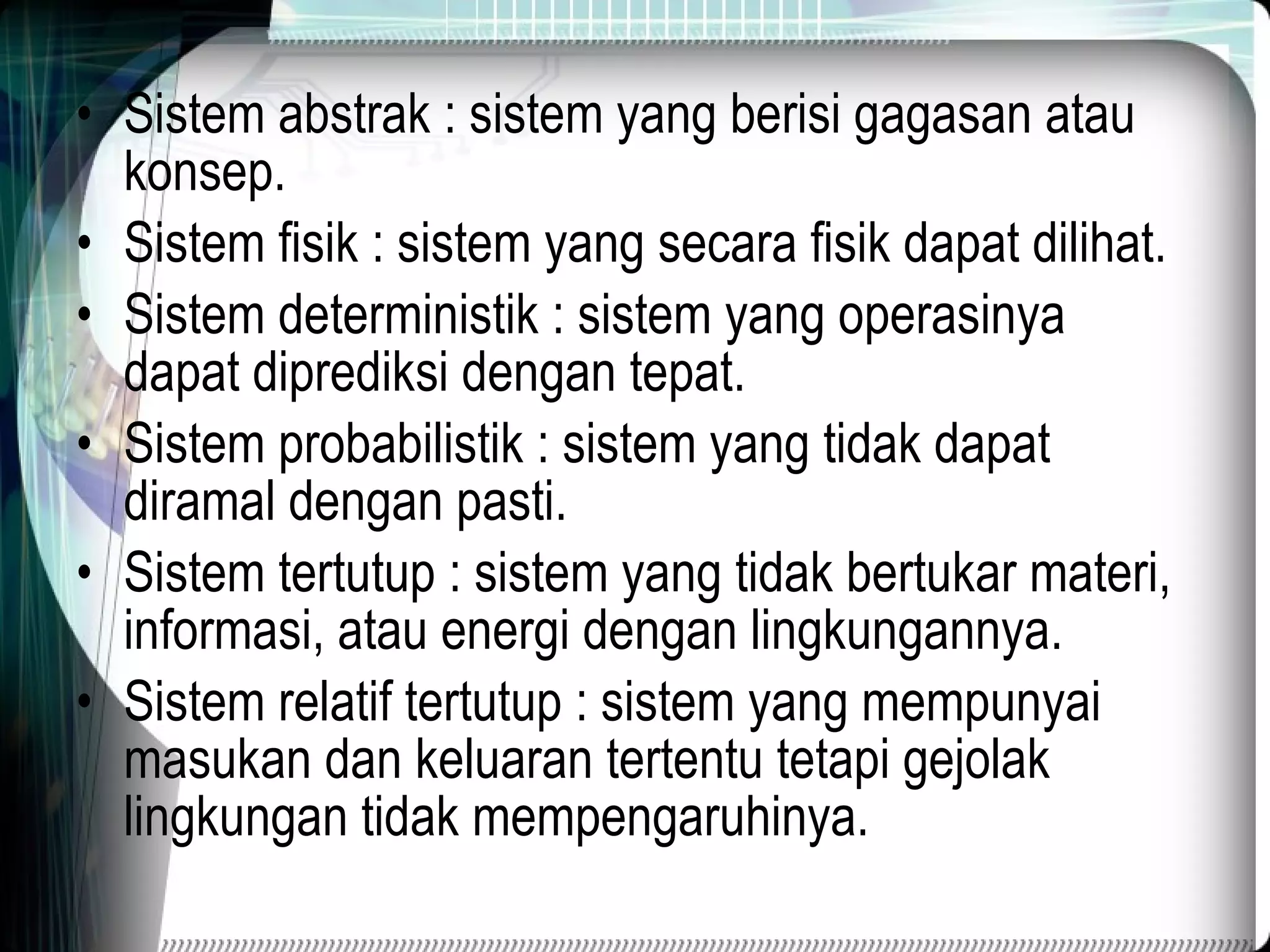 Sistem abstrak : sistem yang berisi gagasan atau konsep. Sistem fisik : sistem yang secara fisik dapat dilihat. Sistem deterministik : sistem yang operasinya dapat diprediksi dengan tepat. Sistem probabilistik : sistem yang tidak dapat diramal dengan pasti. Sistem tertutup : sistem yang tidak bertukar materi, informasi, atau energi dengan lingkungannya. Sistem relatif tertutup : sistem yang mempunyai masukan dan keluaran tertentu tetapi gejolak lingkungan tidak mempengaruhinya. 