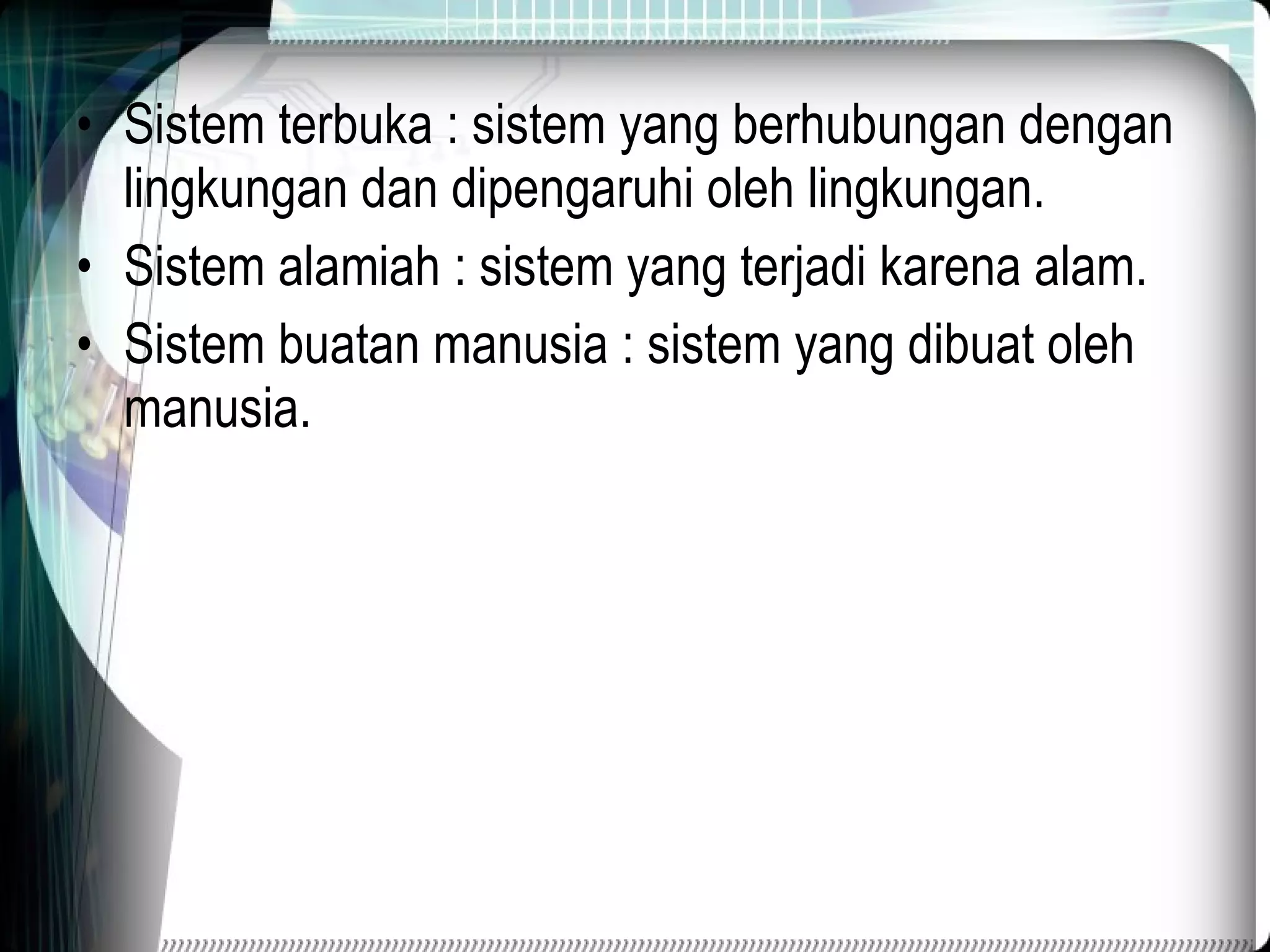 Sistem terbuka : sistem yang berhubungan dengan lingkungan dan dipengaruhi oleh lingkungan. Sistem alamiah : sistem yang terjadi karena alam. Sistem buatan manusia : sistem yang dibuat oleh manusia. 