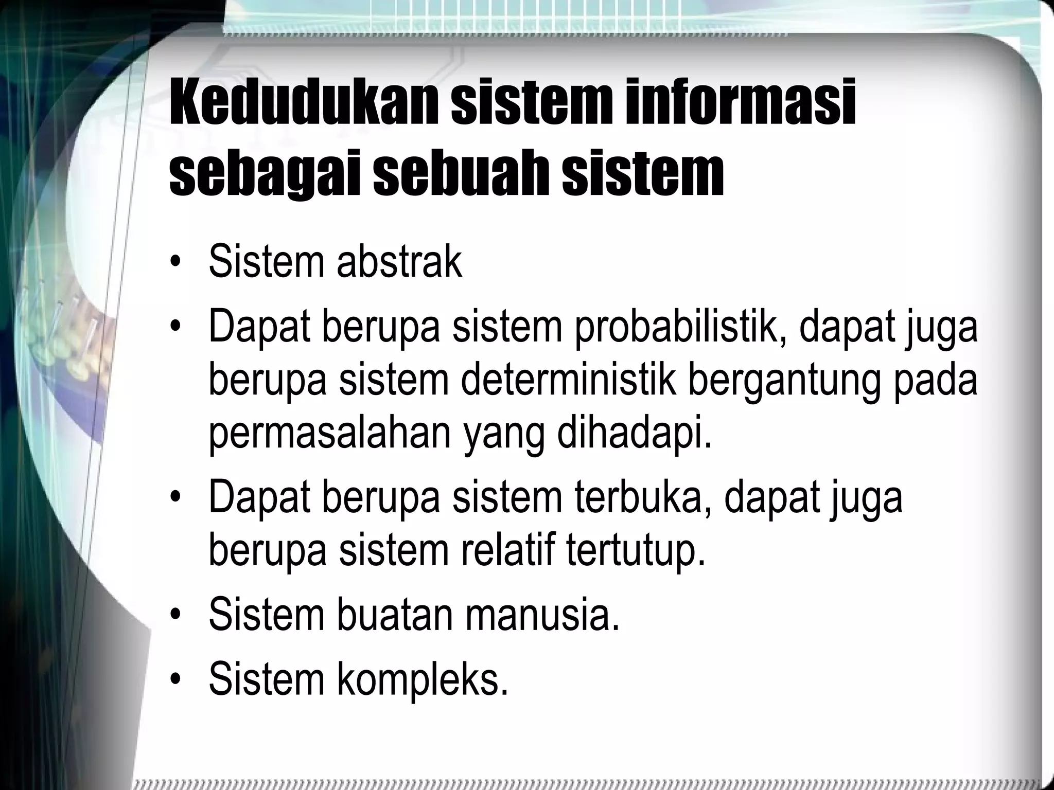 Kedudukan sistem informasi sebagai sebuah sistem Sistem abstrak Dapat berupa sistem probabilistik, dapat juga berupa sistem deterministik bergantung pada permasalahan yang dihadapi. Dapat berupa sistem terbuka, dapat juga berupa sistem relatif tertutup. Sistem buatan manusia. Sistem kompleks. 