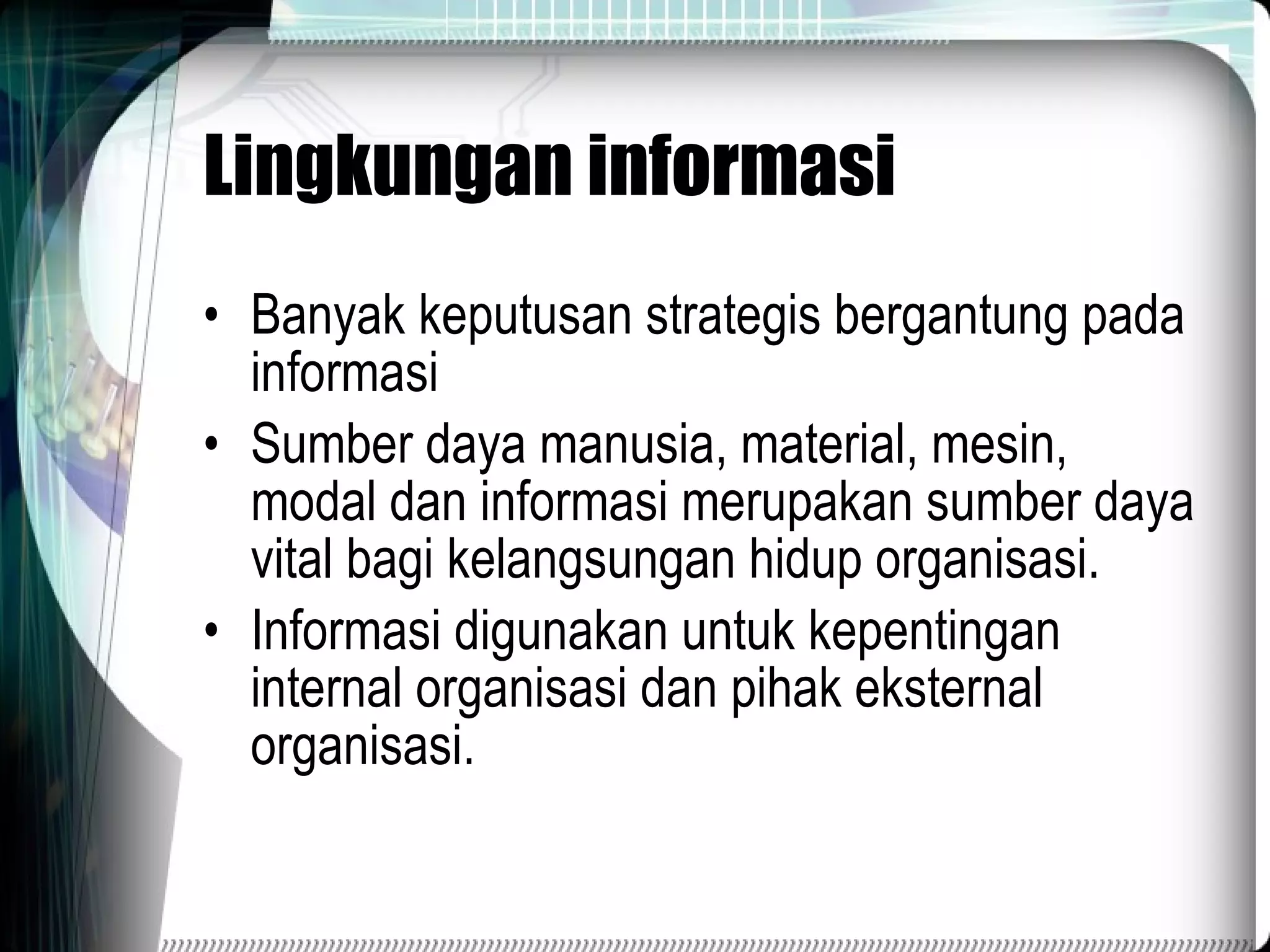 Lingkungan informasi Banyak keputusan strategis bergantung pada informasi Sumber daya manusia, material, mesin, modal dan informasi merupakan sumber daya vital bagi kelangsungan hidup organisasi. Informasi digunakan untuk kepentingan internal organisasi dan pihak eksternal organisasi. 