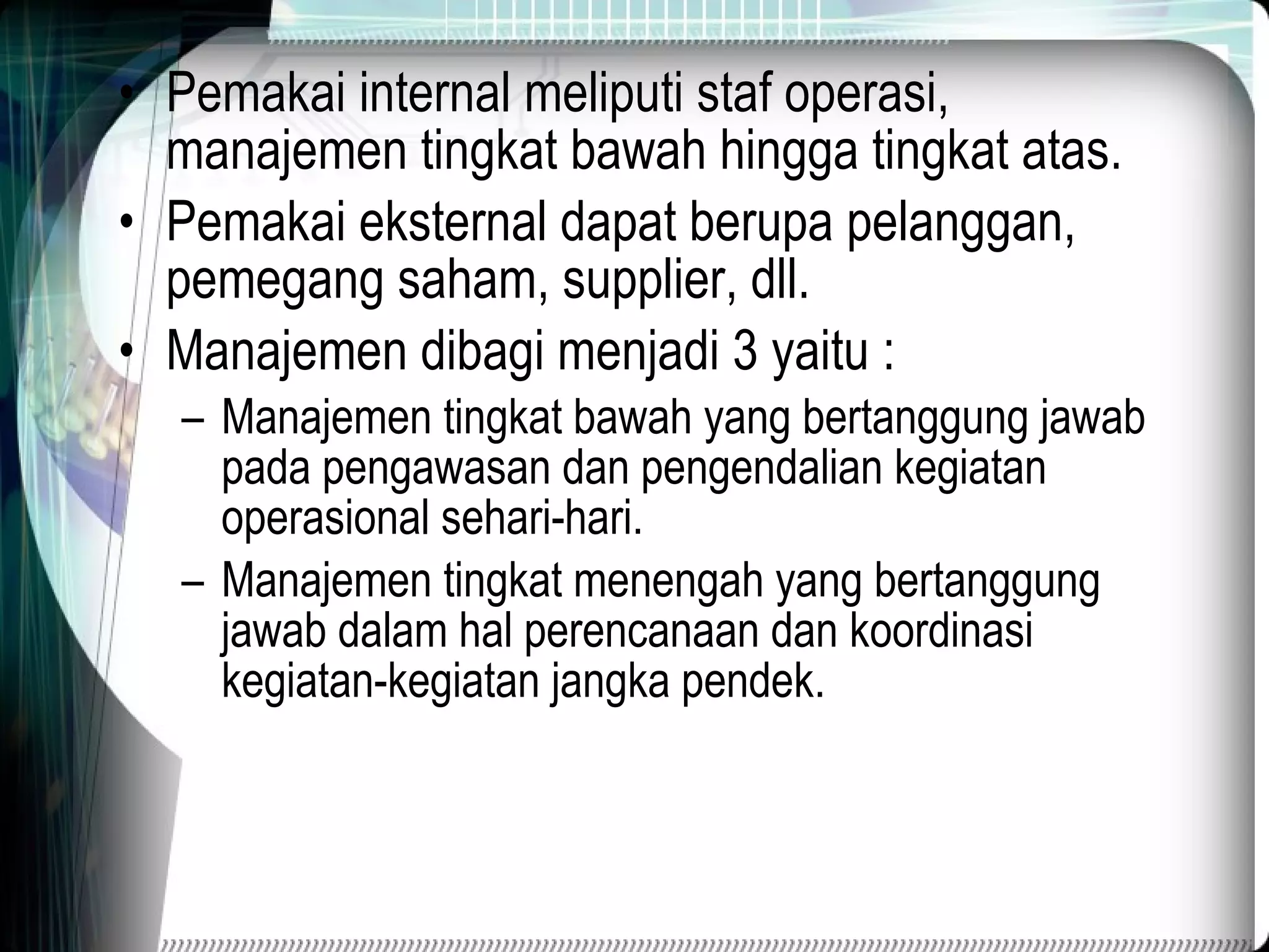 P e makai internal meliputi staf operasi, manajemen tingkat bawah hingga tingkat atas. Pemakai eksternal dapat berupa pelanggan, pemegang saham, supplier, dll. Manajemen dibagi menjadi 3 yaitu : Manajemen tingkat bawah yang bertanggung jawab pada pengawasan dan pengendalian kegiatan operasional sehari-hari. Manajemen tingkat menengah yang bertanggung jawab dalam hal perencanaan dan koordinasi kegiatan-kegiatan jangka pendek. 