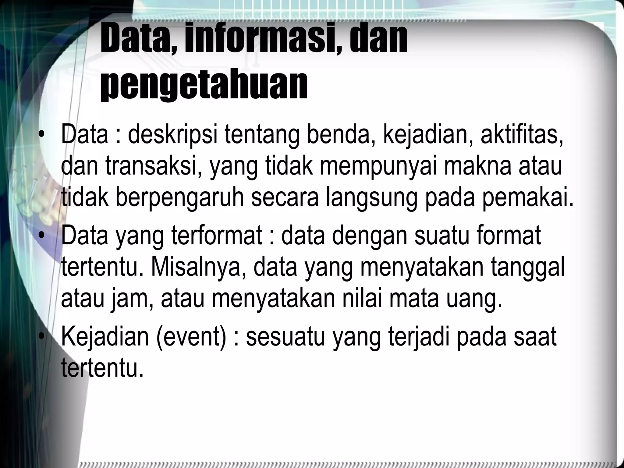 Data, informasi, dan pengetahuan Data : deskripsi tentang benda, kejadian, aktifitas, dan transaksi, yang tidak mempunyai makna atau tidak berpengaruh secara langsung  pada pemakai. Data yang terformat : data dengan suatu format tertentu. Misalnya, data yang menyatakan tanggal atau jam, atau menyatakan nilai mata uang. Kejadian (event) : sesuatu yang terjadi pada saat tertentu. 