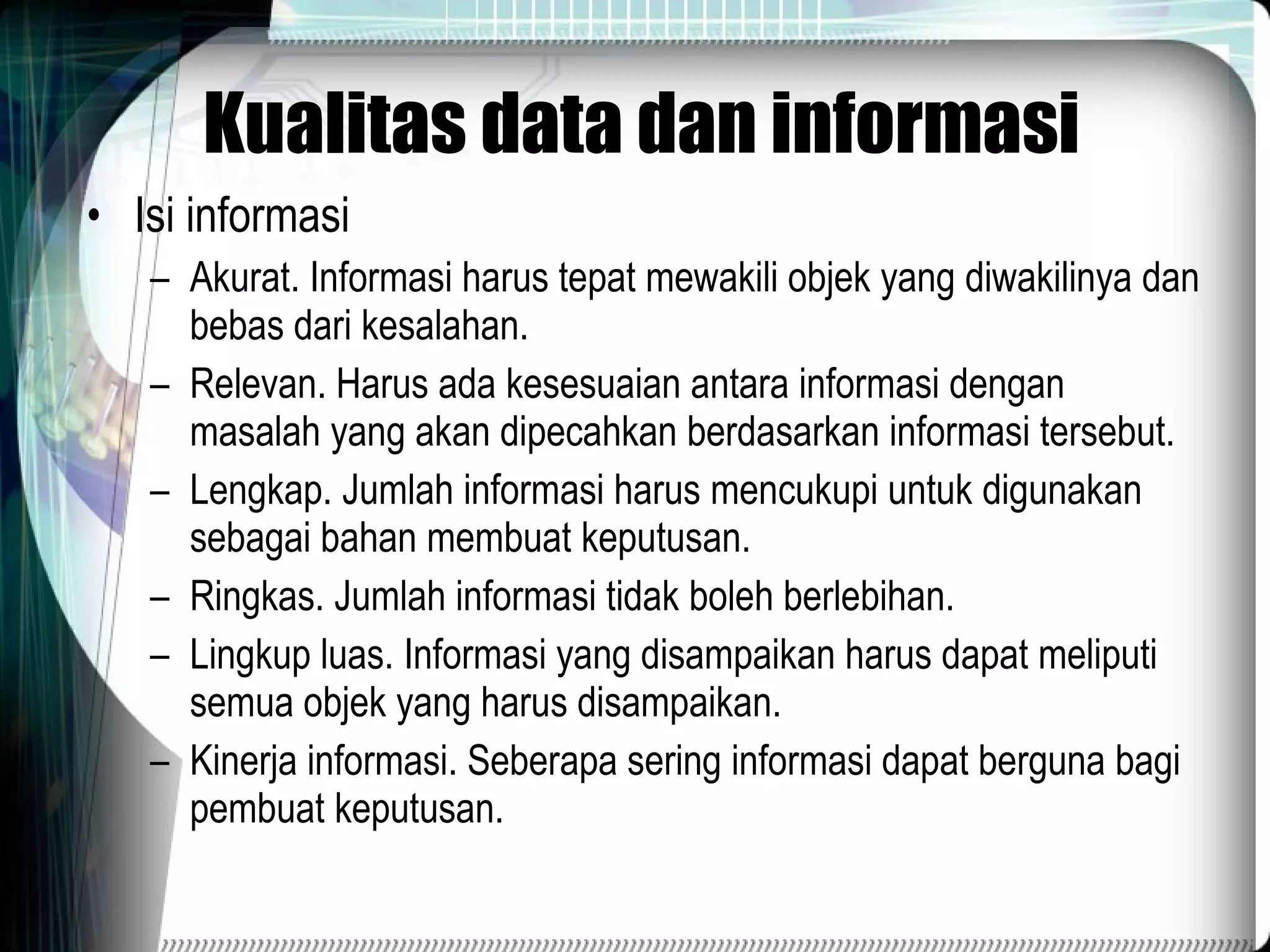 Kualitas data dan informasi Isi informasi Akurat. Informasi harus tepat mewakili objek yang diwakilinya dan bebas dari kesalahan. Relevan. Harus ada kesesuaian antara informasi dengan masalah yang akan dipecahkan berdasarkan informasi tersebut. Lengkap. Jumlah informasi harus mencukupi untuk digunakan sebagai bahan membuat keputusan. Ringkas. Jumlah informasi tidak boleh berlebihan. Lingkup luas. Informasi yang disampaikan harus dapat meliputi semua objek yang harus disampaikan. Kinerja informasi. Seberapa sering informasi dapat berguna bagi pembuat keputusan. 