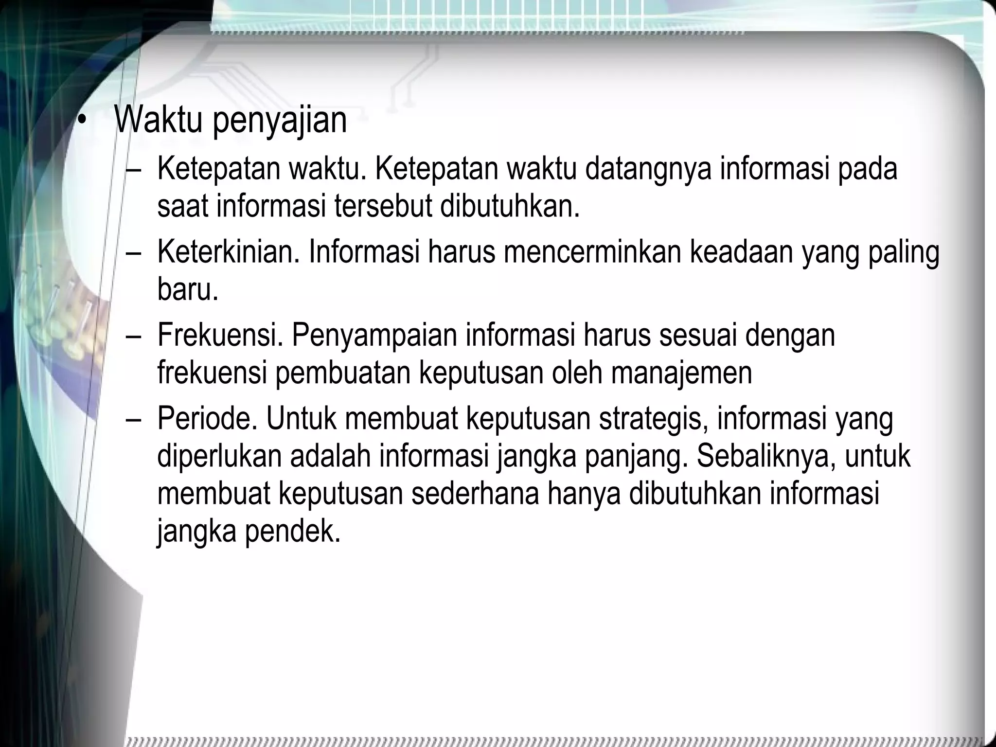 Waktu penyajian Ketepatan waktu. Ketepatan waktu datangnya informasi pada saat informasi tersebut dibutuhkan. Keterkinian. Informasi harus mencerminkan keadaan yang paling baru. Frekuensi. Penyampaian informasi harus sesuai dengan frekuensi pembuatan keputusan oleh manajemen Periode. Untuk membuat keputusan strategis, informasi yang diperlukan adalah informasi jangka panjang. Sebaliknya, untuk membuat keputusan sederhana hanya dibutuhkan informasi jangka pendek. 