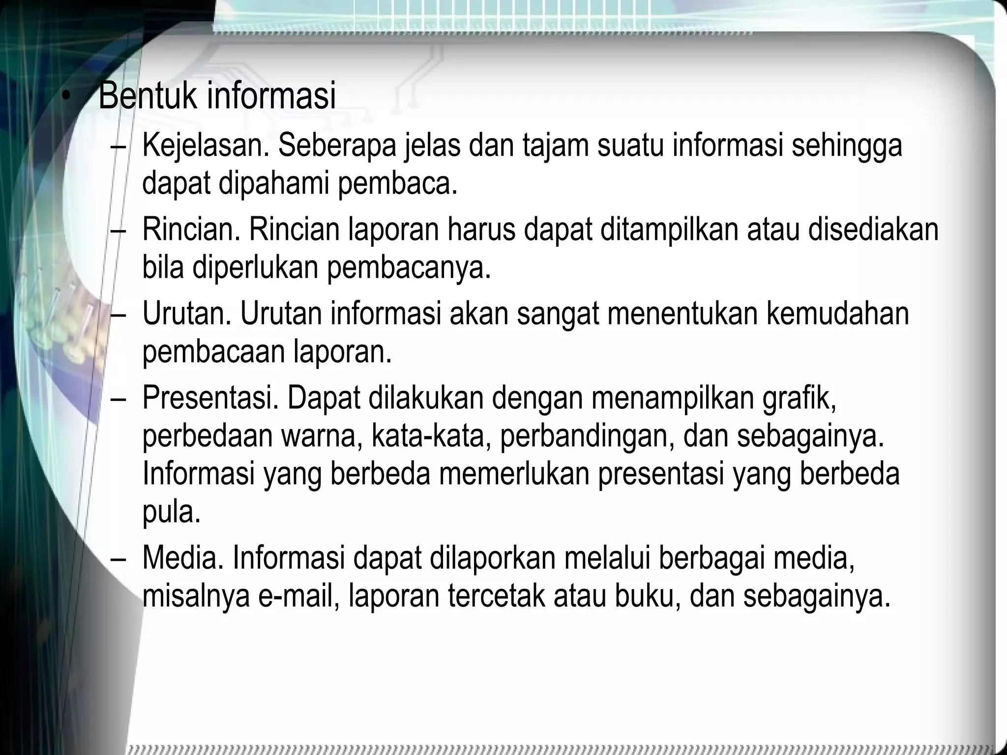 Bentuk informasi Kejelasan. Seberapa jelas dan tajam suatu informasi sehingga dapat dipahami pembaca. Rincian. Rincian laporan harus dapat ditampilkan atau disediakan bila diperlukan pembacanya. Urutan. Urutan informasi akan sangat menentukan kemudahan pembacaan laporan. Presentasi. Dapat dilakukan dengan menampilkan grafik, perbedaan warna, kata-kata, perbandingan, dan sebagainya. Informasi yang berbeda memerlukan presentasi yang berbeda pula. Media. Informasi dapat dilaporkan melalui berbagai media, misalnya e-mail, laporan tercetak atau buku, dan sebagainya. 