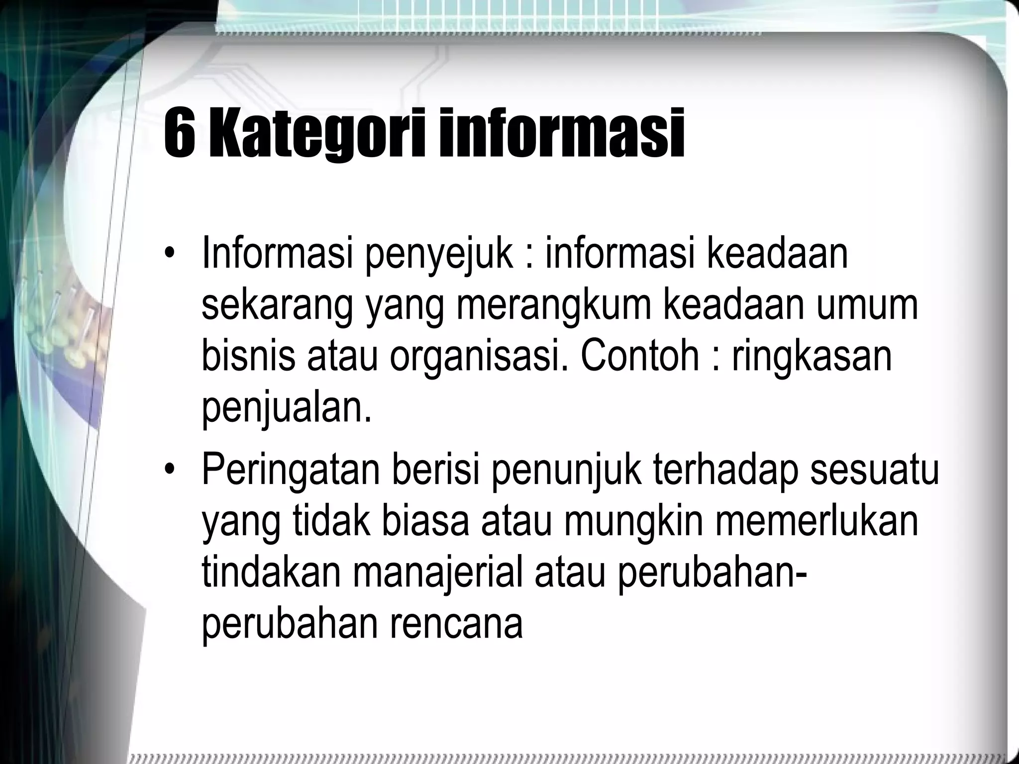 6 Kategori informasi Informasi penyejuk : informasi keadaan sekarang yang merangkum keadaan umum bisnis atau organisasi. Contoh : ringkasan penjualan. Peringatan berisi penunjuk terhadap sesuatu yang tidak biasa atau mungkin memerlukan tindakan manajerial atau perubahan-perubahan rencana 