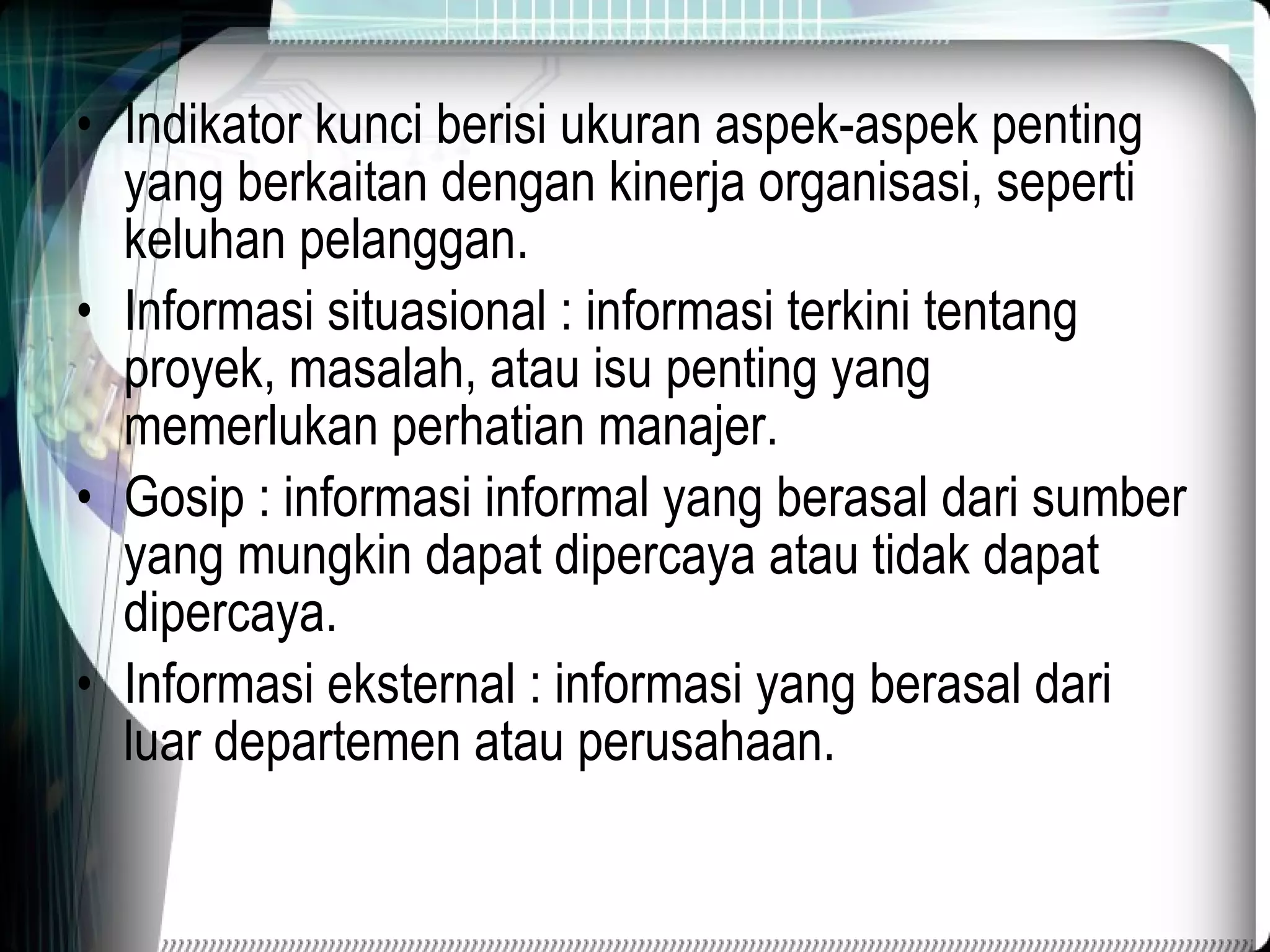 Indikator kunci berisi ukuran aspek-aspek penting yang berkaitan dengan kinerja organisasi, seperti keluhan pelanggan. Informasi situasional : informasi terkini tentang proyek, masalah, atau isu penting yang memerlukan perhatian manajer. Gosip : informasi informal yang berasal dari sumber yang mungkin dapat dipercaya atau tidak dapat dipercaya. Informasi eksternal : informasi yang berasal dari luar departemen atau perusahaan. 