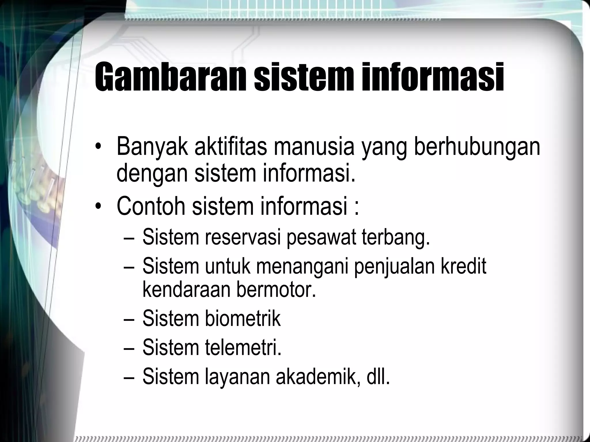 Gambaran sistem informasi Banyak aktifitas manusia yang berhubungan dengan sistem informasi. Contoh sistem informasi : Sistem reservasi pesawat terbang. Sistem untuk menangani penjualan kredit kendaraan bermotor. Sistem biometrik Sistem telemetri. Sistem layanan akademik, dll. 