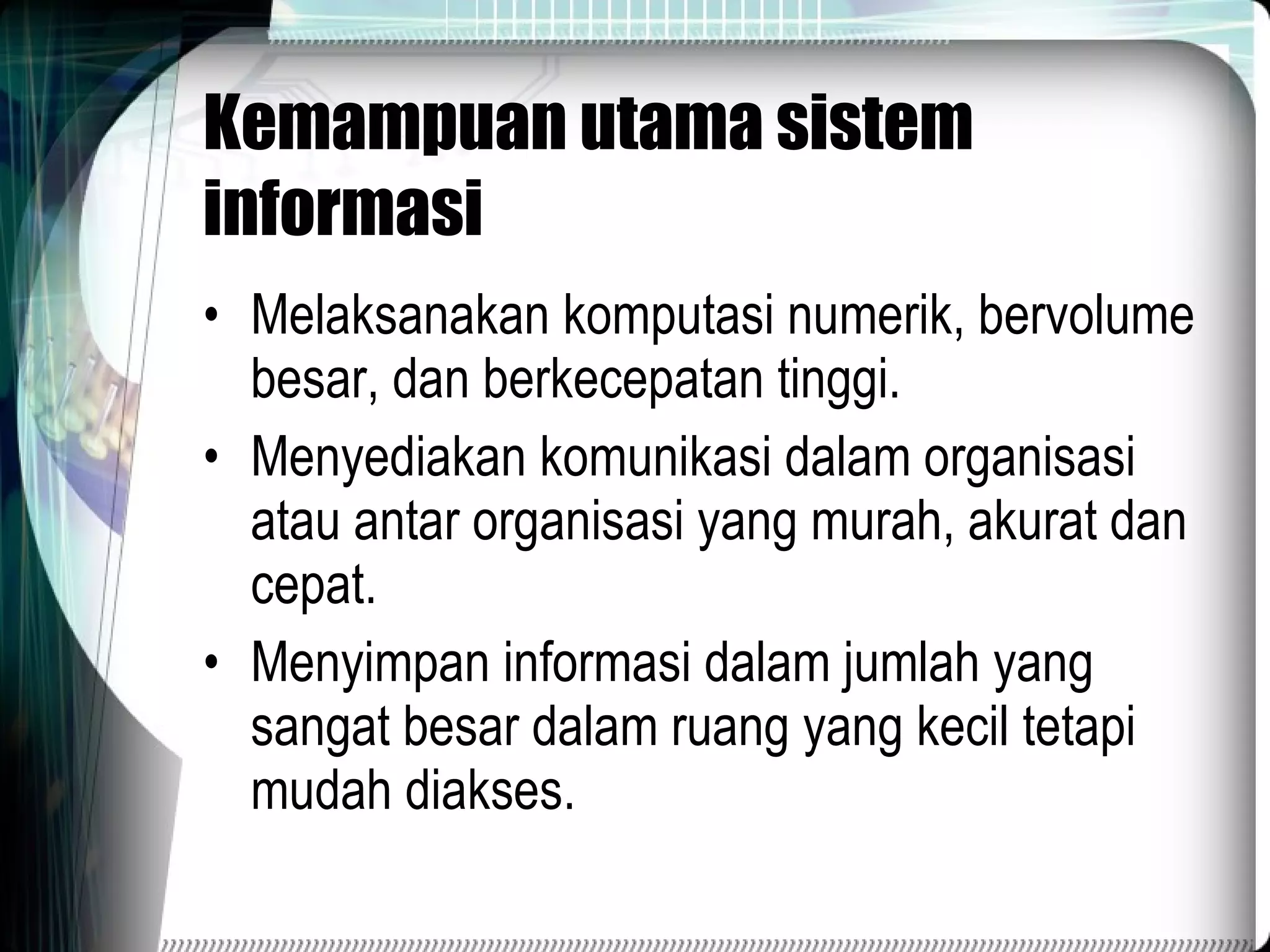Kemampuan utama sistem informasi Melaksanakan komputasi numerik, bervolume besar, dan berkecepatan tinggi. Menyediakan komunikasi dalam organisasi atau antar organisasi yang murah, akurat dan cepat. Menyimpan informasi dalam jumlah yang sangat besar dalam ruang yang kecil tetapi mudah diakses. 
