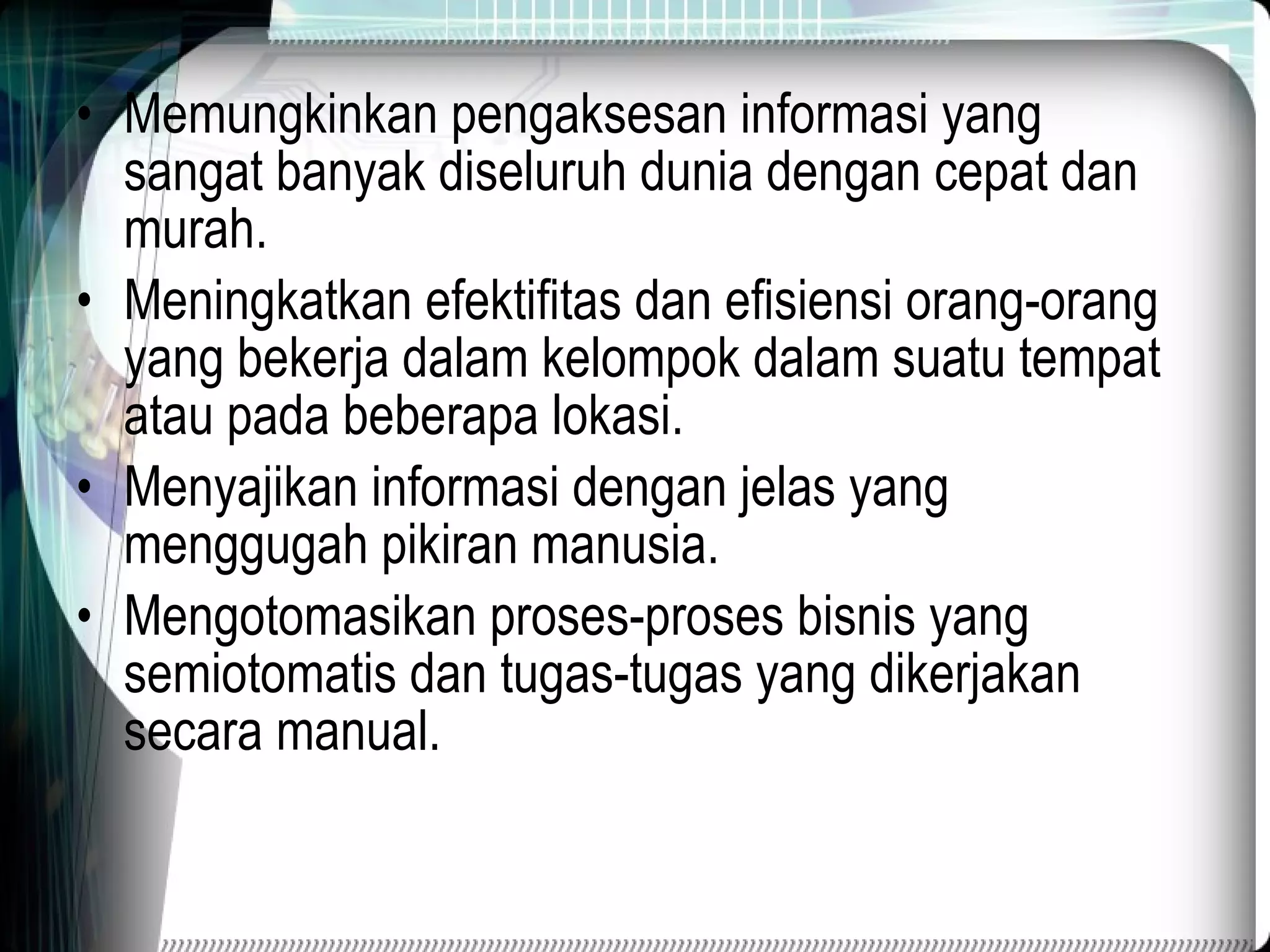 Memungkinkan pengaksesan informasi yang sangat banyak diseluruh dunia dengan cepat dan murah. Meningkatkan efektifitas dan efisiensi orang-orang yang bekerja dalam kelompok dalam suatu tempat atau pada beberapa lokasi. Menyajikan informasi dengan jelas yang menggugah pikiran manusia. Mengotomasikan proses-proses bisnis yang semiotomatis dan tugas-tugas yang dikerjakan secara manual. 