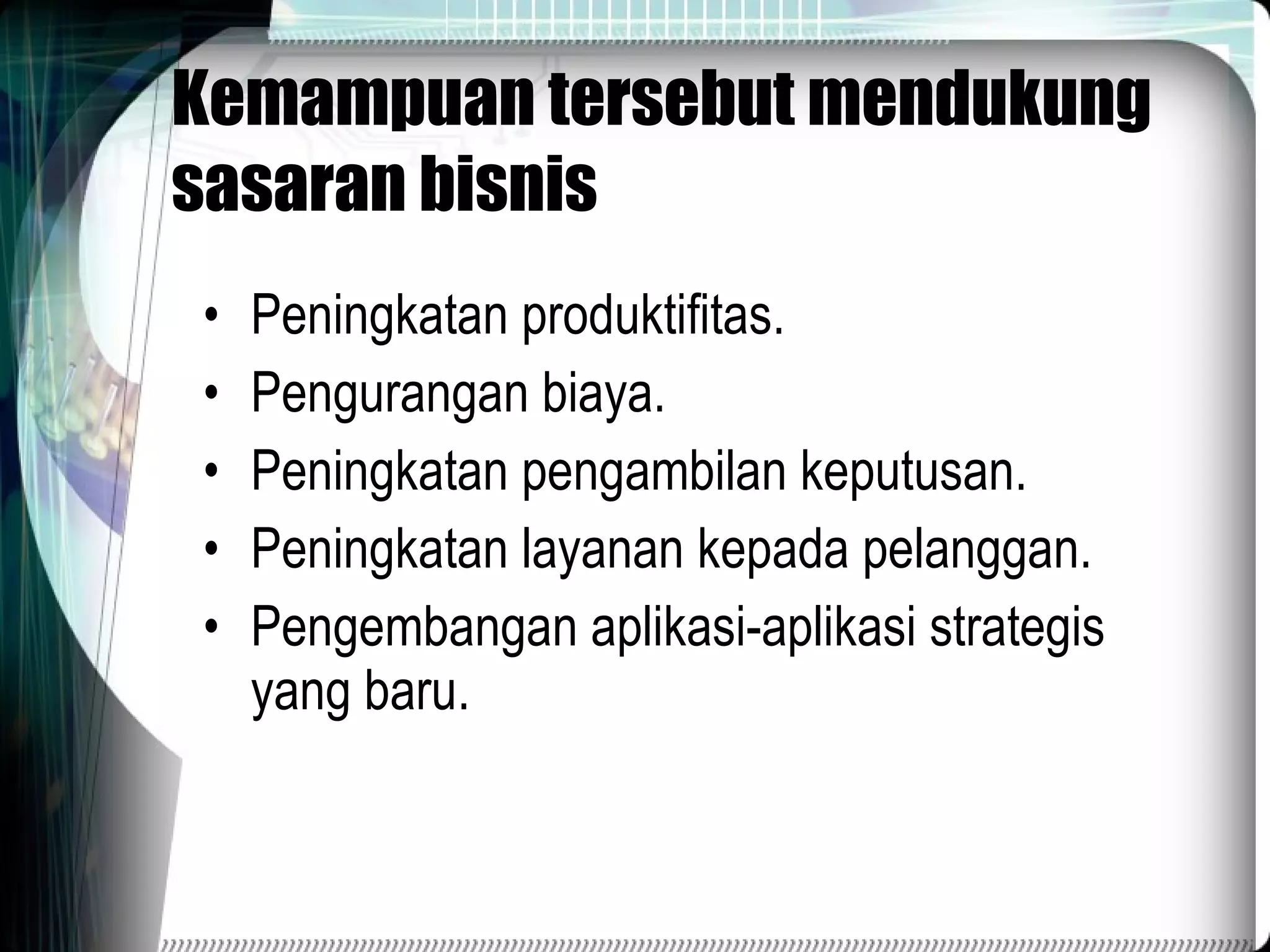 Kemampuan tersebut mendukung sasaran bisnis Peningkatan produktifitas. Pengurangan biaya. Peningkatan pengambilan keputusan. Peningkatan layanan kepada pelanggan. Pengembangan aplikasi-aplikasi strategis yang baru. 