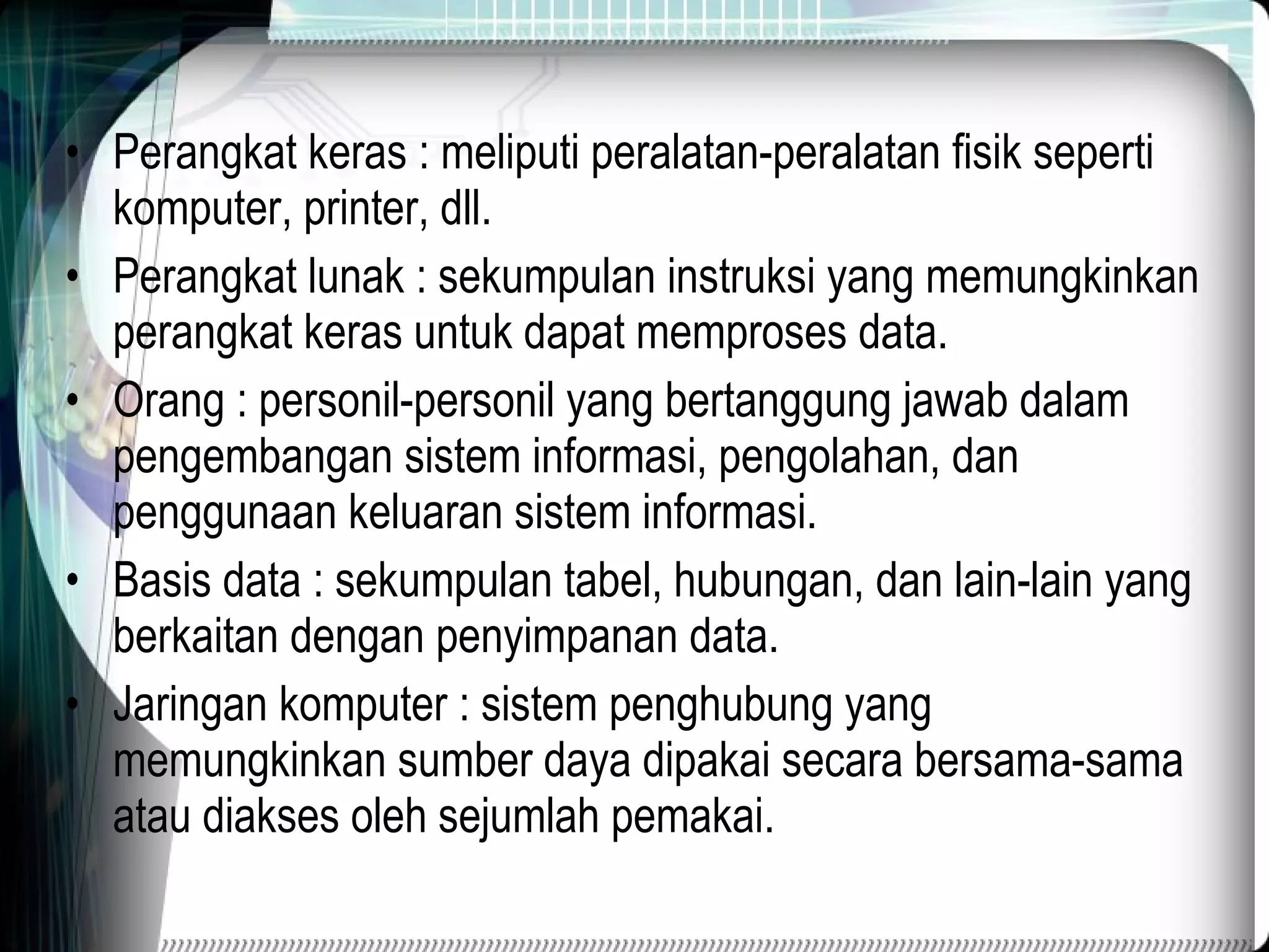 Perangkat keras : meliputi peralatan-peralatan fisik seperti komputer, printer, dll. Perangkat lunak : sekumpulan instruksi yang memungkinkan perangkat keras untuk dapat memproses data. Orang : personil-personil yang bertanggung jawab dalam pengembangan sistem informasi, pengolahan, dan penggunaan keluaran sistem informasi. Basis data : sekumpulan tabel, hubungan, dan lain-lain yang berkaitan dengan penyimpanan data. Jaringan komputer : sistem penghubung yang memungkinkan sumber daya dipakai secara bersama-sama atau diakses oleh sejumlah pemakai. 