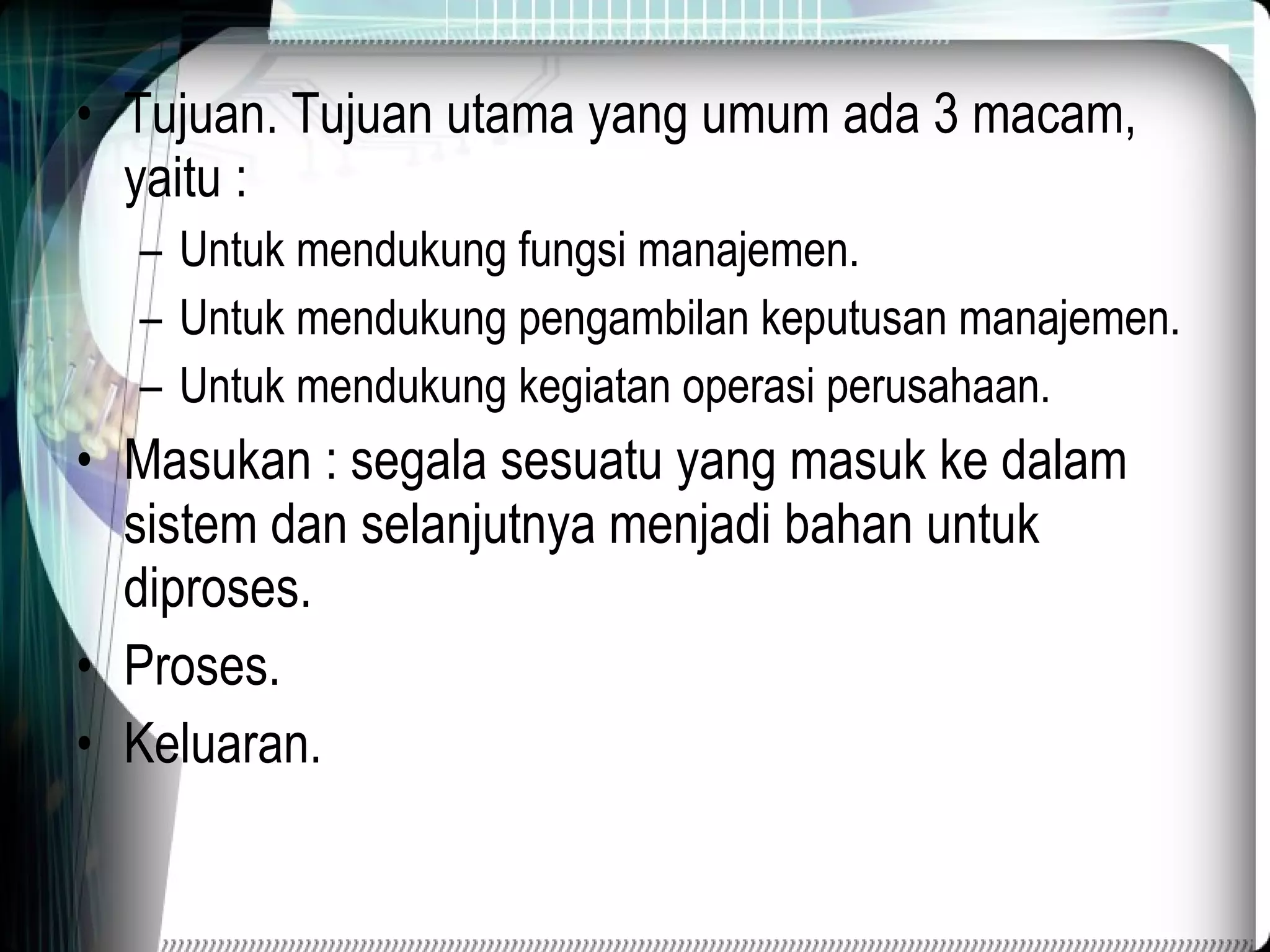 Tujuan. Tujuan utama yang umum ada 3 macam, yaitu : Untuk mendukung fungsi manajemen. Untuk mendukung pengambilan keputusan manajemen. Untuk mendukung kegiatan operasi perusahaan. Masukan : segala sesuatu yang masuk ke dalam sistem dan selanjutnya menjadi bahan untuk diproses. Proses. Keluaran. 