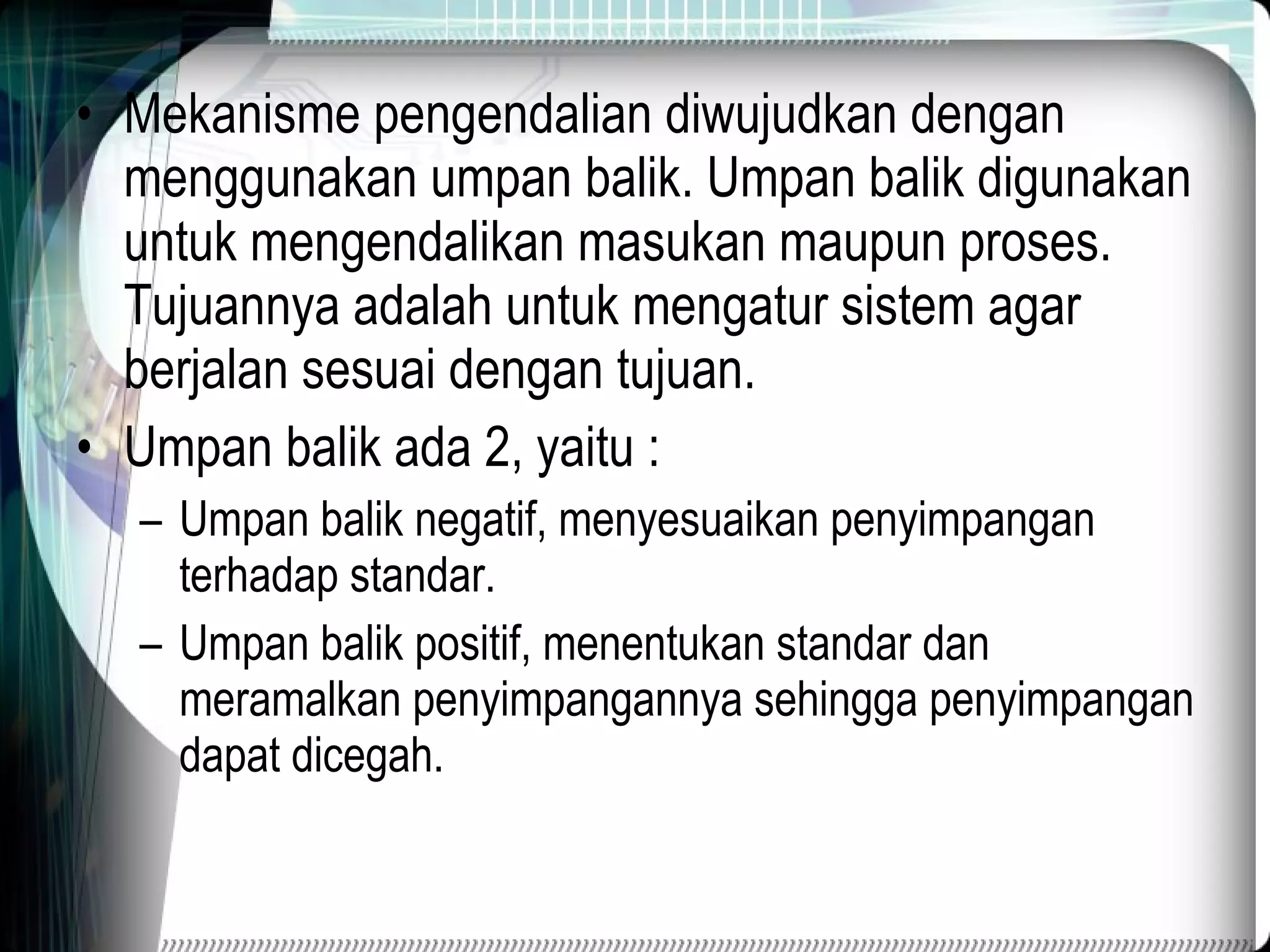 Mekanisme pengendalian diwujudkan dengan menggunakan umpan balik. Umpan balik digunakan untuk mengendalikan masukan maupun proses. Tujuannya adalah untuk mengatur sistem agar berjalan sesuai dengan tujuan. Umpan balik ada 2, yaitu : Umpan balik negatif, menyesuaikan penyimpangan terhadap standar. Umpan balik positif, menentukan standar dan meramalkan penyimpangannya sehingga penyimpangan dapat dicegah. 