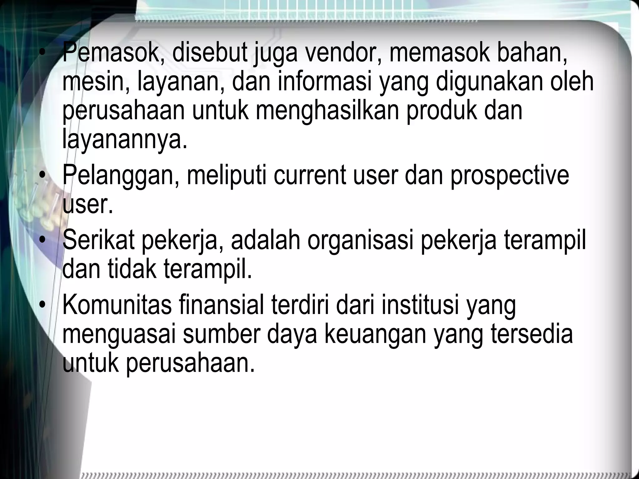 Pemasok, disebut juga vendor, memasok bahan, mesin, layanan, dan informasi yang digunakan oleh perusahaan untuk menghasilkan produk dan layanannya. Pelanggan, meliputi current user dan prospective user. Serikat pekerja, adalah organisasi pekerja terampil dan tidak terampil. Komunitas finansial terdiri dari institusi yang menguasai sumber daya keuangan yang tersedia untuk perusahaan. 