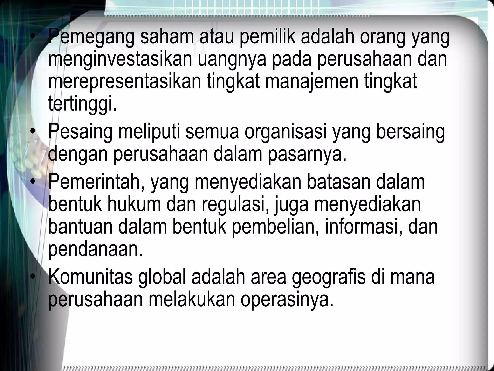 Pemegang saham atau pemilik adalah orang yang menginvestasikan uangnya pada perusahaan dan merepresentasikan tingkat manajemen tingkat tertinggi. Pesaing meliputi semua organisasi yang bersaing dengan perusahaan dalam pasarnya. Pemerintah, yang menyediakan batasan dalam bentuk hukum dan regulasi, juga menyediakan bantuan dalam bentuk pembelian, informasi, dan pendanaan. Komunitas global adalah area geografis di mana perusahaan melakukan operasinya. 