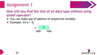How will you find the size of an data type without using
sizeof operator?
 You can make use of address of respective variable.
 Example: int x = 5;
Assignment 1
5
x
1000 1004
 