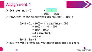  Example: int x = 5;
 Now, what is the output when you do (&x+1) – (&x) ?
&x+1 - &x = 1000 + 1 * sizeof(int) – 1000
= 1000 + 1 * 4 – 1000
= 1004 – 1000
= 4 / sizeof(int)
= 4 / 4
&x+1 - &x = 1
 But, we want 4 right? So, what needs to be done to get 4?
Assignment 1
x
1000 1004
5
 