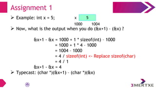  Example: int x = 5;
 Now, what is the output when you do (&x+1) – (&x) ?
&x+1 - &x = 1000 + 1 * sizeof(int) – 1000
= 1000 + 1 * 4 – 1000
= 1004 – 1000
= 4 / sizeof(int) <- Replace sizeof(char)
= 4 / 1
&x+1 - &x = 4
 Typecast: (char *)(&x+1) – (char *)(&x)
Assignment 1
x
1000 1004
5
 