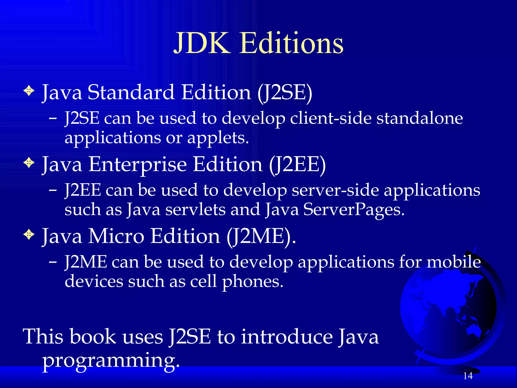 JDK Editions Java Standard Edition (J2SE) J2SE can be used to develop client-side standalone applications or applets. Java Enterprise Edition (J2EE) J2EE can be used to develop server-side applications such as Java servlets and Java ServerPages.  Java Micro Edition (J2ME).  J2ME can be used to develop applications for mobile devices such as cell phones.  This book uses J2SE to introduce Java programming.   