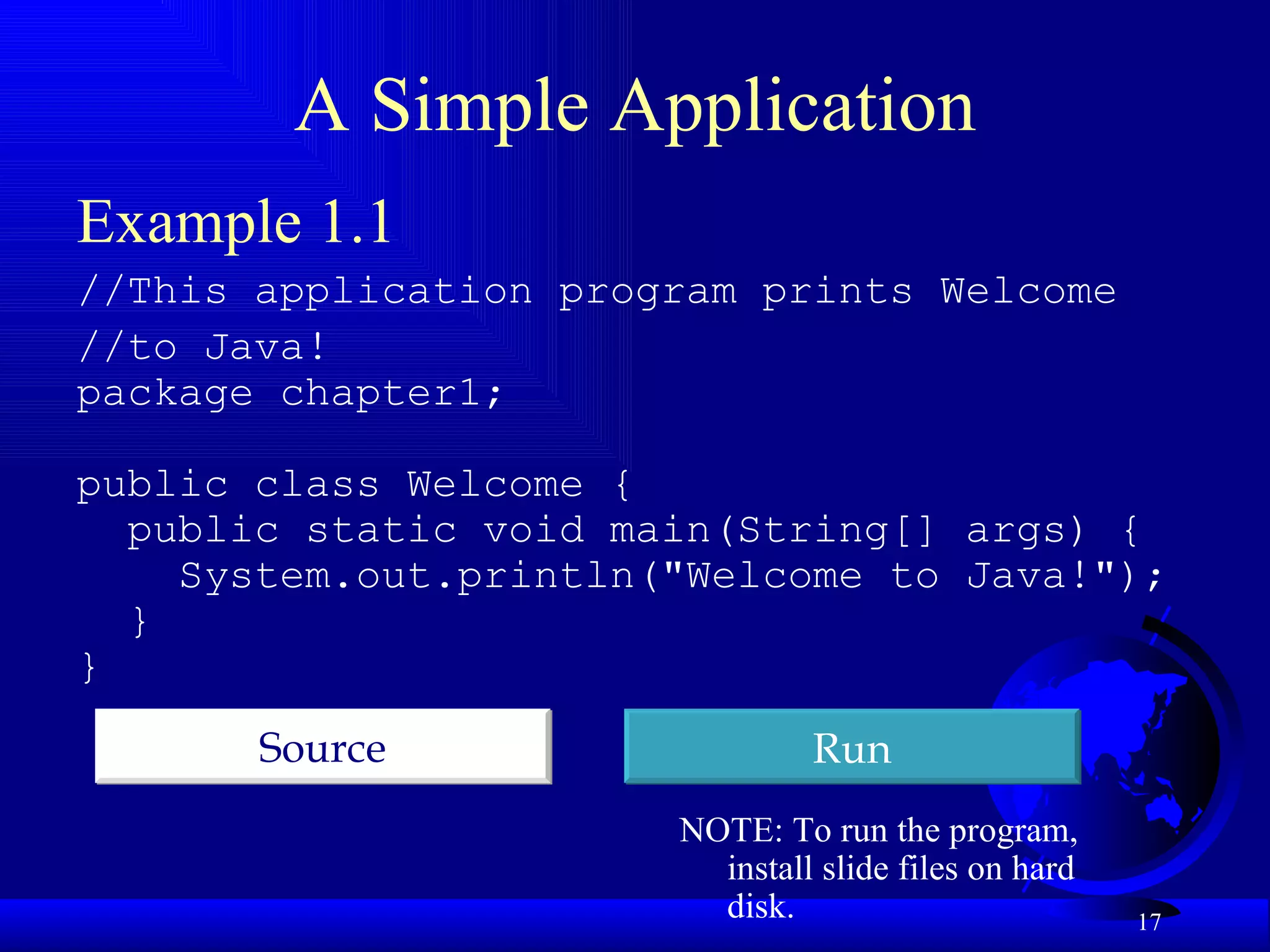 A Simple Application Example 1.1 //This application program prints Welcome //to Java!  package chapter1; public class Welcome { public static void main(String[] args) {  System.out.println("Welcome to Java!"); } } Run Source NOTE: To run the program,  install slide files on hard disk. 